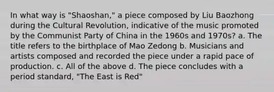 In what way is "Shaoshan," a piece composed by Liu Baozhong during the Cultural Revolution, indicative of the music promoted by the Communist Party of China in the 1960s and 1970s? a. The title refers to the birthplace of Mao Zedong b. Musicians and artists composed and recorded the piece under a rapid pace of production. c. All of the above d. The piece concludes with a period standard, "The East is Red"