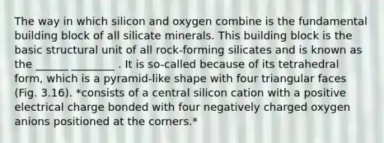 The way in which silicon and oxygen combine is the fundamental building block of all silicate minerals. This building block is the basic structural unit of all rock-forming silicates and is known as the ______ ________ . It is so-called because of its tetrahedral form, which is a pyramid-like shape with four triangular faces (Fig. 3.16). *consists of a central silicon cation with a positive electrical charge bonded with four negatively charged oxygen anions positioned at the corners.*