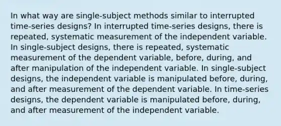 In what way are single-subject methods similar to interrupted time-series designs? In interrupted time-series designs, there is repeated, systematic measurement of the independent variable. In single-subject designs, there is repeated, systematic measurement of the dependent variable, before, during, and after manipulation of the independent variable. In single-subject designs, the independent variable is manipulated before, during, and after measurement of the dependent variable. In time-series designs, the dependent variable is manipulated before, during, and after measurement of the independent variable.