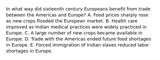 In what way did sixteenth century Europeans benefit from trade between the Americas and Europe? A. Food prices sharply rose as new crops flooded the European market. B. Health care improved as Indian medical practices were widely practiced in Europe. C. A large number of new crops became available in Europe. D. Trade with the Americas ended future food shortages in Europe. E. Forced immigration of Indian slaves reduced labor shortages in Europe.