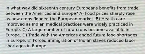 In what way did sixteenth century Europeans benefits from trade between the Americas and Europe? A) Food prices sharply rose as new crops flooded the European market. B) Health care improved as Indian medical practices were widely practiced in Europe. C) A large number of new crops became available in Europe. D) Trade with the Americas ended future food shortages in Europe. E) Forced immigration of Indian slaves reduced labor shortages in Europe.