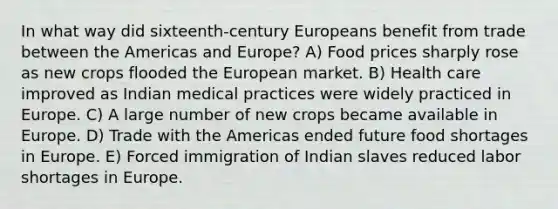 In what way did sixteenth-century Europeans benefit from trade between the Americas and Europe? A) Food prices sharply rose as new crops flooded the European market. B) Health care improved as Indian medical practices were widely practiced in Europe. C) A large number of new crops became available in Europe. D) Trade with the Americas ended future food shortages in Europe. E) Forced immigration of Indian slaves reduced labor shortages in Europe.