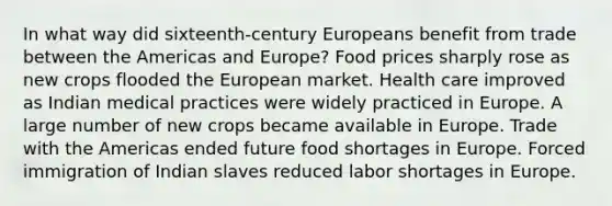 In what way did sixteenth-century Europeans benefit from trade between the Americas and Europe? Food prices sharply rose as new crops flooded the European market. Health care improved as Indian medical practices were widely practiced in Europe. A large number of new crops became available in Europe. Trade with the Americas ended future food shortages in Europe. Forced immigration of Indian slaves reduced labor shortages in Europe.