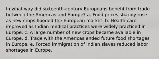 In what way did sixteenth-century Europeans benefit from trade between the Americas and Europe? a. Food prices sharply rose as new crops flooded the European market. b. Health care improved as Indian medical practices were widely practiced in Europe. c. A large number of new crops became available in Europe. d. Trade with the Americas ended future food shortages in Europe. e. Forced immigration of Indian slaves reduced labor shortages in Europe.