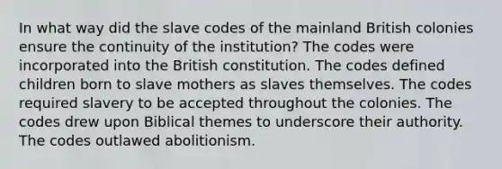 In what way did the slave codes of the mainland British colonies ensure the continuity of the institution? The codes were incorporated into the British constitution. The codes defined children born to slave mothers as slaves themselves. The codes required slavery to be accepted throughout the colonies. The codes drew upon Biblical themes to underscore their authority. The codes outlawed abolitionism.