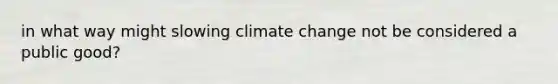 in what way might slowing climate change not be considered a public good?