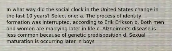 In what way did the social clock in the United States change in the last 10 years? Select one: a. The process of identity formation was interrupted, according to Erik Erikson b. Both men and women are marrying later in life c. Alzheimer's disease is less common because of genetic predisposition d. Sexual maturation is occurring later in boys