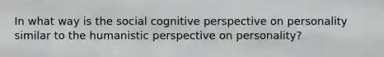 In what way is the social cognitive perspective on personality similar to the humanistic perspective on personality?