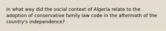 In what way did the social context of Algeria relate to the adoption of conservative family law code in the aftermath of the country's independence?