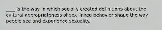 ____ is the way in which socially created definitions about the cultural appropriateness of sex linked behavior shape the way people see and experience sexuality.