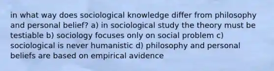 in what way does sociological knowledge differ from philosophy and personal belief? a) in sociological study the theory must be testiable b) sociology focuses only on social problem c) sociological is never humanistic d) philosophy and personal beliefs are based on empirical avidence