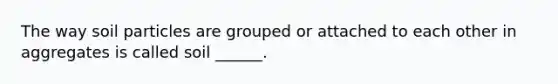 The way soil particles are grouped or attached to each other in aggregates is called soil ______.
