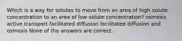 Which is a way for solutes to move from an area of high solute concentration to an area of low solute concentration? osmosis active transport facilitated diffusion facilitated diffusion and osmosis None of the answers are correct.