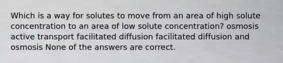 Which is a way for solutes to move from an area of high solute concentration to an area of low solute concentration? osmosis active transport facilitated diffusion facilitated diffusion and osmosis None of the answers are correct.