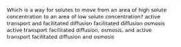 Which is a way for solutes to move from an area of high solute concentration to an area of low solute concentration? active transport and facilitated diffusion facilitated diffusion osmosis active transport facilitated diffusion, osmosis, and active transport facilitated diffusion and osmosis