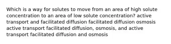 Which is a way for solutes to move from an area of high solute concentration to an area of low solute concentration? active transport and facilitated diffusion facilitated diffusion osmosis active transport facilitated diffusion, osmosis, and active transport facilitated diffusion and osmosis