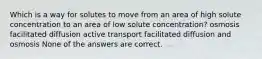 Which is a way for solutes to move from an area of high solute concentration to an area of low solute concentration? osmosis facilitated diffusion active transport facilitated diffusion and osmosis None of the answers are correct.