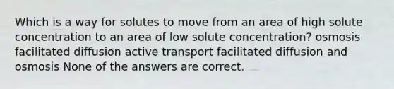 Which is a way for solutes to move from an area of high solute concentration to an area of low solute concentration? osmosis facilitated diffusion active transport facilitated diffusion and osmosis None of the answers are correct.