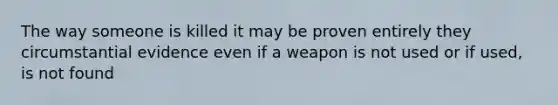 The way someone is killed it may be proven entirely they circumstantial evidence even if a weapon is not used or if used, is not found