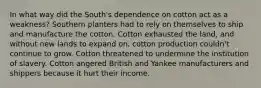 In what way did the South's dependence on cotton act as a weakness? Southern planters had to rely on themselves to ship and manufacture the cotton. Cotton exhausted the land, and without new lands to expand on, cotton production couldn't continue to grow. Cotton threatened to undermine the institution of slavery. Cotton angered British and Yankee manufacturers and shippers because it hurt their income.