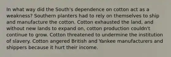 In what way did the South's dependence on cotton act as a weakness? Southern planters had to rely on themselves to ship and manufacture the cotton. Cotton exhausted the land, and without new lands to expand on, cotton production couldn't continue to grow. Cotton threatened to undermine the institution of slavery. Cotton angered British and Yankee manufacturers and shippers because it hurt their income.