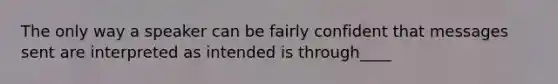 The only way a speaker can be fairly confident that messages sent are interpreted as intended is through____