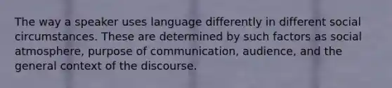 The way a speaker uses language differently in different social circumstances. These are determined by such factors as social atmosphere, purpose of communication, audience, and the general context of the discourse.