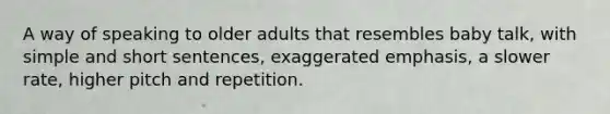 A way of speaking to older adults that resembles baby talk, with simple and short sentences, exaggerated emphasis, a slower rate, higher pitch and repetition.