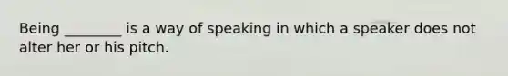 Being ________ is a way of speaking in which a speaker does not alter her or his pitch.