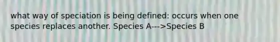 what way of speciation is being defined: occurs when one species replaces another. Species A--->Species B