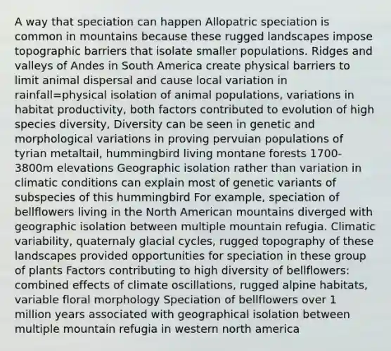 A way that speciation can happen Allopatric speciation is common in mountains because these rugged landscapes impose topographic barriers that isolate smaller populations. Ridges and valleys of Andes in South America create physical barriers to limit animal dispersal and cause local variation in rainfall=physical isolation of animal populations, variations in habitat productivity, both factors contributed to evolution of high species diversity, Diversity can be seen in genetic and morphological variations in proving pervuian populations of tyrian metaltail, hummingbird living montane forests 1700-3800m elevations Geographic isolation rather than variation in climatic conditions can explain most of genetic variants of subspecies of this hummingbird For example, speciation of bellflowers living in the North American mountains diverged with geographic isolation between multiple mountain refugia. Climatic variability, quaternaly glacial cycles, rugged topography of these landscapes provided opportunities for speciation in these group of plants Factors contributing to high diversity of bellflowers: combined effects of climate oscillations, rugged alpine habitats, variable floral morphology Speciation of bellflowers over 1 million years associated with geographical isolation between multiple mountain refugia in western north america