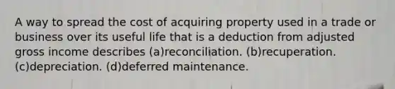 A way to spread the cost of acquiring property used in a trade or business over its useful life that is a deduction from adjusted gross income describes (a)reconciliation. (b)recuperation. (c)depreciation. (d)deferred maintenance.