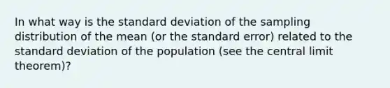 In what way is the <a href='https://www.questionai.com/knowledge/kqGUr1Cldy-standard-deviation' class='anchor-knowledge'>standard deviation</a> of the sampling distribution of the mean (or the standard error) related to the standard deviation of the population (see the <a href='https://www.questionai.com/knowledge/kUf7Qv1J9z-central-limit-theorem' class='anchor-knowledge'>central limit theorem</a>)?