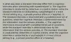 In what way does a standard interview differ from a cognitive interview when interacting with eyewitnesses? a. The cognitive interview is conducted by detectives in a police station, while the standard interview is conducted by a psychologist in a more clinical setting (e.g., a private practice office or a hospital). b. The standard interview is structured with a predetermined set of questions, while the cognitive interview is determined more by the information that the witness provides. c. The cognitive interview is structured with a predetermined set of questions, while the standard interview is determined more by the information that the witness provides. d. The standard interview is conducted by detectives in a police station, while the cognitive interview is conducted by a psychologist in a more clinical setting (e.g., a private practice office or a hospital).