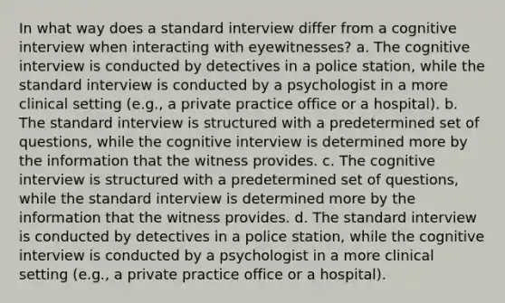 In what way does a standard interview differ from a cognitive interview when interacting with eyewitnesses? a. The cognitive interview is conducted by detectives in a police station, while the standard interview is conducted by a psychologist in a more clinical setting (e.g., a private practice office or a hospital). b. The standard interview is structured with a predetermined set of questions, while the cognitive interview is determined more by the information that the witness provides. c. The cognitive interview is structured with a predetermined set of questions, while the standard interview is determined more by the information that the witness provides. d. The standard interview is conducted by detectives in a police station, while the cognitive interview is conducted by a psychologist in a more clinical setting (e.g., a private practice office or a hospital).