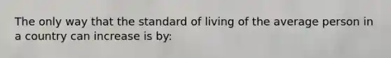 The only way that the standard of living of the average person in a country can increase is by: