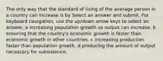 The only way that the standard of living of the average person in a country can increase is by Select an answer and submit. For keyboard navigation, use the up/down arrow keys to select an answer. a increasing population growth so output can increase. b ensuring that the country's economic growth is faster than economic growth in other countries. c increasing production faster than population growth. d producing the amount of output necessary for subsistence.