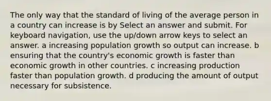 The only way that the standard of living of the average person in a country can increase is by Select an answer and submit. For keyboard navigation, use the up/down arrow keys to select an answer. a increasing population growth so output can increase. b ensuring that the country's economic growth is faster than economic growth in other countries. c increasing production faster than population growth. d producing the amount of output necessary for subsistence.