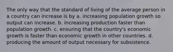 The only way that the standard of living of the average person in a country can increase is by a. increasing population growth so output can increase. b. increasing production faster than population growth. c. ensuring that the country's economic growth is faster than economic growth in other countries. d. producing the amount of output necessary for subsistence.