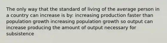 The only way that the standard of living of the average person in a country can increase is by: increasing production faster than population growth increasing population growth so output can increase producing the amount of output necessary for subsistence