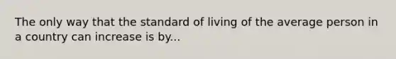 The only way that the standard of living of the average person in a country can increase is by...