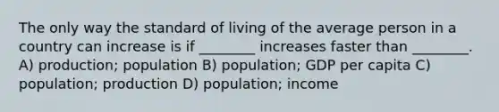 The only way the standard of living of the average person in a country can increase is if ________ increases faster than ________. A) production; population B) population; GDP per capita C) population; production D) population; income