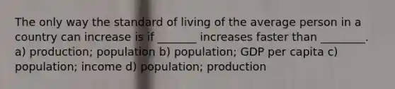 The only way the standard of living of the average person in a country can increase is if _______ increases faster than ________. a) production; population b) population; GDP per capita c) population; income d) population; production