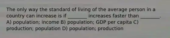 The only way the standard of living of the average person in a country can increase is if ________ increases faster than ________. A) population; income B) population; GDP per capita C) production; population D) population; production