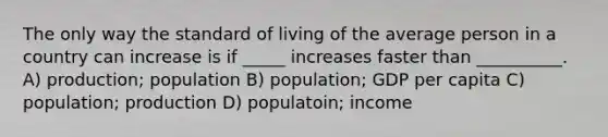 The only way the standard of living of the average person in a country can increase is if _____ increases faster than __________. A) production; population B) population; GDP per capita C) population; production D) populatoin; income