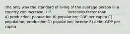 The only way the standard of living of the average person in a country can increase is if ________ increases faster than ________. A) production; population B) population; GDP per capita C) population; production D) population; income E) debt; GDP per capita