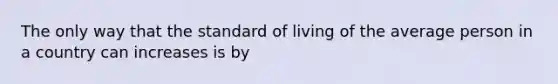 The only way that the standard of living of the average person in a country can increases is by