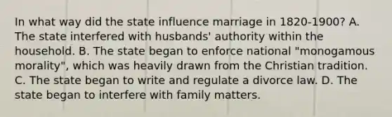 In what way did the state influence marriage in 1820-1900? A. The state interfered with husbands' authority within the household. B. The state began to enforce national "monogamous morality", which was heavily drawn from the Christian tradition. C. The state began to write and regulate a divorce law. D. The state began to interfere with family matters.