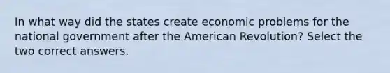 In what way did the states create economic problems for the national government after the American Revolution? Select the two correct answers.