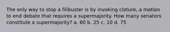 The only way to stop a filibuster is by invoking cloture, a motion to end debate that requires a supermajority. How many senators constitute a supermajority? a. 60 b. 25 c. 10 d. 75